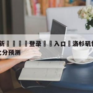 💥最新🍖登录⛔️入口⛎洛杉矶快船vs密尔沃基雄鹿比分预测