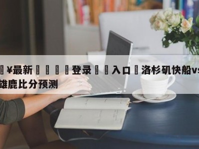 💥最新🍖登录⛔️入口⛎洛杉矶快船vs密尔沃基雄鹿比分预测