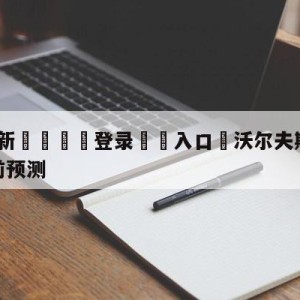 💥最新🍖登录⛔️入口⛎沃尔夫斯堡vs拜仁慕尼黑赛前预测