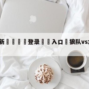 💥最新🍖登录⛔️入口⛎狼队vs水晶宫赛前预测