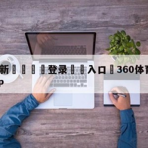 💥最新🍖登录⛔️入口⛎360体育直播无插件高清APP