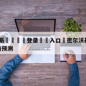 💥最新🍖登录⛔️入口⛎密尔沃基雄鹿vs金州勇士赛前预测