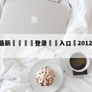 💥最新🍖登录⛔️入口⛎2012年12月12日