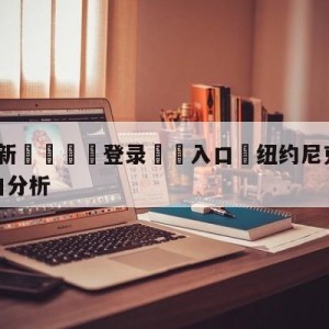 💥最新🍖登录⛔️入口⛎纽约尼克斯vs迈阿密热火盘口分析