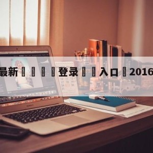 💥最新🍖登录⛔️入口⛎2016年10月2日