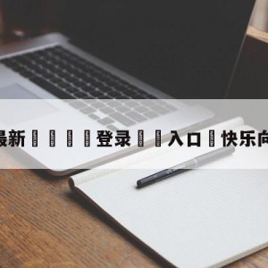 💥最新🍖登录⛔️入口⛎快乐向前冲直播