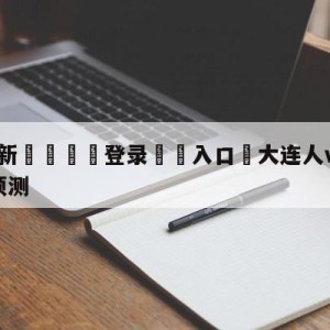 💥最新🍖登录⛔️入口⛎大连人vs南通支云中甲竞猜预测