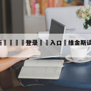 💥最新🍖登录⛔️入口⛎维金斯谈八年六进总决赛