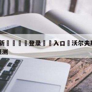 💥最新🍖登录⛔️入口⛎沃尔夫斯堡vs奥格斯堡赛前预测