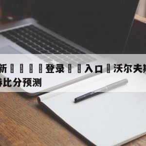 💥最新🍖登录⛔️入口⛎沃尔夫斯堡vs门兴格拉德巴赫比分预测