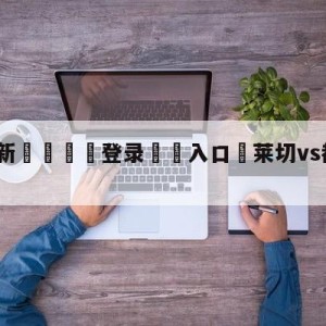 💥最新🍖登录⛔️入口⛎莱切vs都灵阵容预测