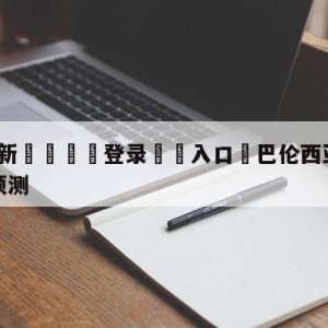 💥最新🍖登录⛔️入口⛎巴伦西亚vs马德里竞技阵容预测