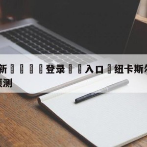 💥最新🍖登录⛔️入口⛎纽卡斯尔联vs西汉姆联比分预测