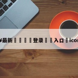 💥最新🍖登录⛔️入口⛎icon谢天宇