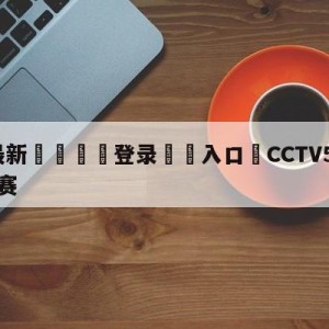 💥最新🍖登录⛔️入口⛎CCTV5今晚直播乒乓球决赛