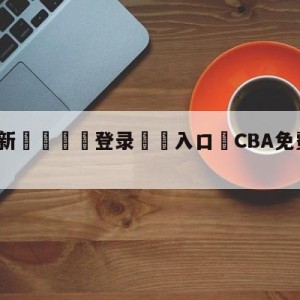 💥最新🍖登录⛔️入口⛎CBA免费高清直播在线观看