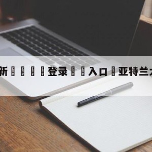 💥最新🍖登录⛔️入口⛎亚特兰大vs都灵对阵预测