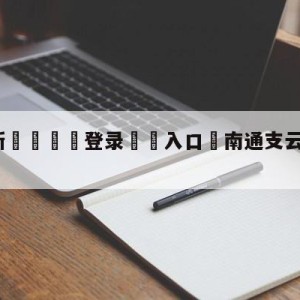 💥最新🍖登录⛔️入口⛎南通支云河南队分析预测