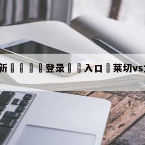 💥最新🍖登录⛔️入口⛎莱切vs尤文图斯竞彩预测