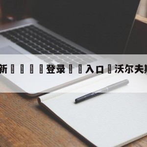 💥最新🍖登录⛔️入口⛎沃尔夫斯堡vs科隆竞彩预测