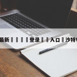 💥最新🍖登录⛔️入口⛎沙特VS阿根廷