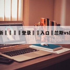 💥最新🍖登录⛔️入口⛎兰斯vs朗斯对阵预测