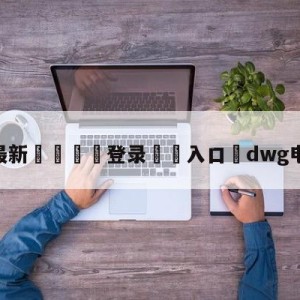 💥最新🍖登录⛔️入口⛎dwg电子俱乐部