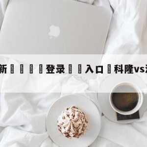 💥最新🍖登录⛔️入口⛎科隆vs波鸿比分预测