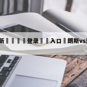 💥最新🍖登录⛔️入口⛎朗斯vs洛里昂分析预测