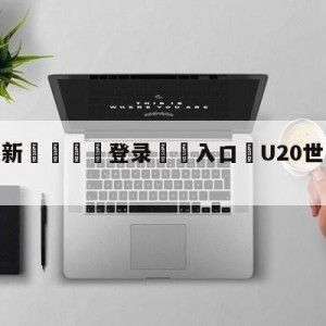 💥最新🍖登录⛔️入口⛎U20世青赛4强出炉