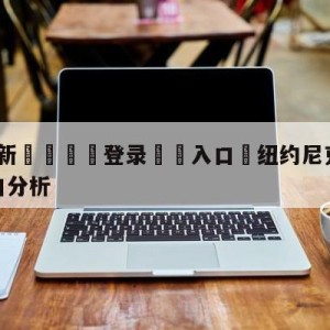 💥最新🍖登录⛔️入口⛎纽约尼克斯vs芝加哥公牛盘口分析