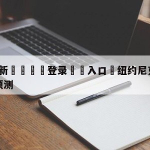 💥最新🍖登录⛔️入口⛎纽约尼克斯vs金州勇士胜负预测