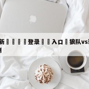 💥最新🍖登录⛔️入口⛎狼队vs谢菲尔德联队比分预测