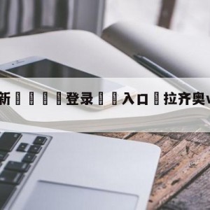 💥最新🍖登录⛔️入口⛎拉齐奥vs尤文图斯分析预测