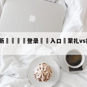 💥最新🍖登录⛔️入口⛎蒙扎vs拉齐奥对阵预测