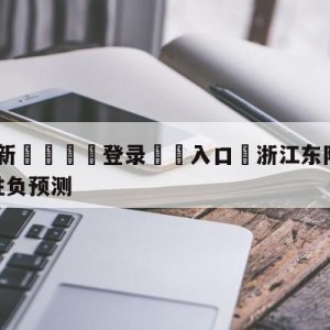 💥最新🍖登录⛔️入口⛎浙江东阳光vs九台农商银行胜负预测