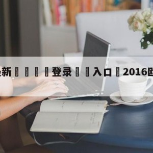 💥最新🍖登录⛔️入口⛎2016欧冠赛程比分