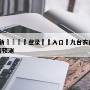 💥最新🍖登录⛔️入口⛎九台农商银行vs南京头排苏酒预测