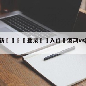 💥最新🍖登录⛔️入口⛎波鸿vs斯图加特对阵预测