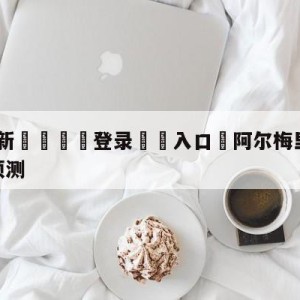 💥最新🍖登录⛔️入口⛎阿尔梅里亚vs皇家社会对阵预测