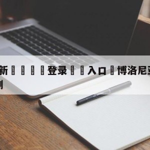 💥最新🍖登录⛔️入口⛎博洛尼亚vs乌迪内斯赛前预测