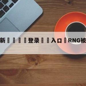 💥最新🍖登录⛔️入口⛎RNG被淘汰无缘TI11直邀