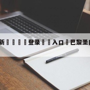 💥最新🍖登录⛔️入口⛎巴黎圣日尔曼vs尼斯预测