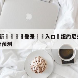 💥最新🍖登录⛔️入口⛎纽约尼克斯vs休斯顿火箭比分预测