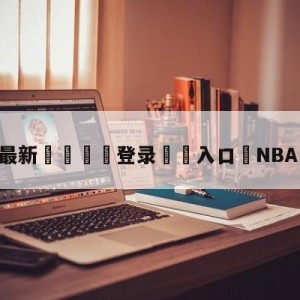 💥最新🍖登录⛔️入口⛎NBA比分在线