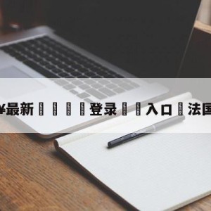 💥最新🍖登录⛔️入口⛎法国vs巴西