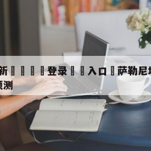 💥最新🍖登录⛔️入口⛎萨勒尼塔纳vs尤文图斯阵容预测