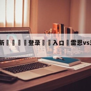 💥最新🍖登录⛔️入口⛎雷恩vs洛里昂阵容预测