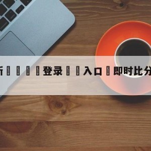 💥最新🍖登录⛔️入口⛎即时比分滚球版比分网免费版