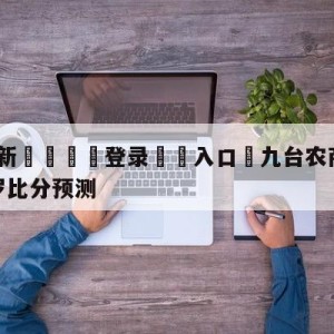 💥最新🍖登录⛔️入口⛎九台农商银行vs深圳马可波罗比分预测